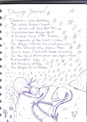 Dragon's Sorrow - By Dragonness
What can I say? I mostly write poetry when I'm depressed. Just in case you can't read it, it says: Darkness over shadows, The black dragon's heart. The sorrow and tears that follows, overwhelms her dragon spirit. A friend has left forever, A companion of the heart is gone. The dragon lifts her head and gazes long, At the starlit sky above her. Green eyes filled with tears searching, For the loved one she'll never see again, never. A mournful sigh, And drooping wings, The dragon cries alone.
